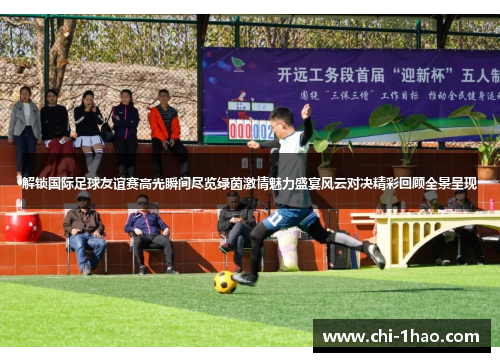 解锁国际足球友谊赛高光瞬间尽览绿茵激情魅力盛宴风云对决精彩回顾全景呈现